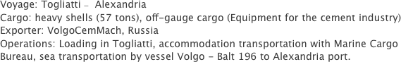 Voyage: Togliatti –  Alexandria 
Cargo: heavy shells (57 tons), off-gauge cargo (Equipment for the cement industry)
Exporter: VolgoCemMach, Russia
Operations: Loading in Togliatti, accommodation transportation with Marine Cargo Bureau, sea transportation by vessel Volgo - Balt 196 to Alexandria port.
