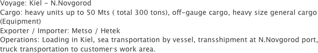 Voyage: Kiel - N.Novgorod
Cargo: heavy units up to 50 Mts ( total 300 tons), off-gauge cargo, heavy size general cargo (Equipment)
Exporter / Importer: Metso / Hetek
Operations: Loading in Kiel, sea transportation by vessel, transshipment at N.Novgorod port, truck transportation to customer’s work area.