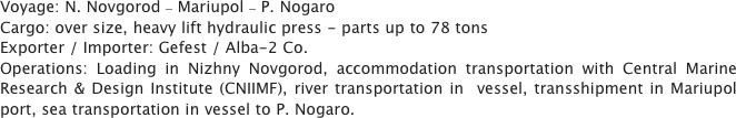 Voyage: N. Novgorod – Mariupol – P. Nogaro 
Cargo: over size, heavy lift hydraulic press - parts up to 78 tons
Exporter / Importer: Gefest / Alba-2 Co.
Operations: Loading in Nizhny Novgorod, accommodation transportation with Central Marine Research & Design Institute (CNIIMF), river transportation in  vessel, transshipment in Mariupol port, sea transportation in vessel to P. Nogaro.